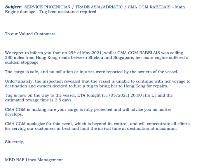 Screenshot einer E-Mail mit folgendem Inhalt:

Subject:  SERVICE PHOENICIAN / TRADE ASIA/ADRIATIC / CMA CGM RABELAIS – Main 
Engine damage - Tug boat assistance required  
   
To our Valued Customers, 

We regret to inform you that on 29th of May 2021, whilst CMA CGM RABELAIS was sailing 
280 miles from Hong Kong roads between Shekou and Singapore, her main engine suffered a 
sudden stoppage.  
 
The cargo is safe, and no pollution or injuries were reported by the owners of the vessel.  
 
Unfortunately, the inspection revealed that the vessel is unable to continue with her voyage to 
destination and owners decided to hire a tug to bring her to Hong Kong for repairs. 
 
Tug is now on the way to the vessel, ETA tonight (31/05/2021) 20:00 Hrs LT and the 
estimated towage time is 2.5 days. 
 
CMA CGM is making sure your cargo is fully protected and will advise you as matter 
develops.   
 
CMA CGM apologize for this event, which is beyond its control, and will concentrate all efforts 
for serving our customers at best and limit the arrival time at destination at maximum. 
 
Sincerely, 
 
 
MED NAF Lines Management 