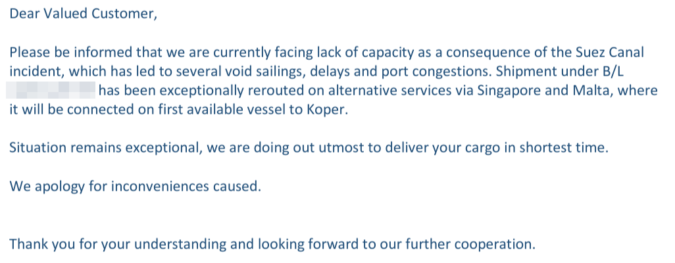 Screenshot einer E-Mail mit folgendem Inhalt:

Dear Valued Customer,  
 
Please be informed that we are currently facing lack of capacity as a consequence of the Suez Canal 
incident, which has led to several void sailings, delays and port congestions. Shipment under B/L 
XXXXXX has been exceptionally rerouted on alternative services via Singapore and Malta, where 
it will be connected on first available vessel to Koper. 
 
Situation remains exceptional, we are doing out utmost to deliver your cargo in shortest time. 
 
We apology for inconveniences caused. 

Thank you for your understanding and looking forward to our further cooperation.